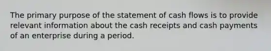 The primary purpose of the statement of cash flows is to provide relevant information about the cash receipts and cash payments of an enterprise during a period.