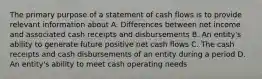 The primary purpose of a statement of cash flows is to provide relevant information about A. Differences between net income and associated cash receipts and disbursements B. An entity's ability to generate future positive net cash flows C. The cash receipts and cash disbursements of an entity during a period D. An entity's ability to meet cash operating needs