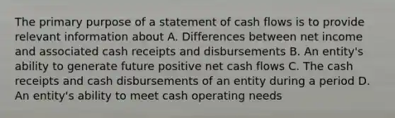 The primary purpose of a statement of cash flows is to provide relevant information about A. Differences between net income and associated cash receipts and disbursements B. An entity's ability to generate future positive net cash flows C. The cash receipts and cash disbursements of an entity during a period D. An entity's ability to meet cash operating needs