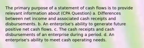 The primary purpose of a statement of cash flows is to provide relevant information about (CPA Question) a. Differences between net income and associated cash receipts and disbursements. b. An enterprise's ability to generate future positive net cash flows. c. The cash receipts and cash disbursements of an enterprise during a period. d. An enterprise's ability to meet cash operating needs.