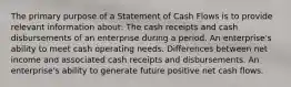 The primary purpose of a Statement of Cash Flows is to provide relevant information about: The cash receipts and cash disbursements of an enterprise during a period. An enterprise's ability to meet cash operating needs. Differences between net income and associated cash receipts and disbursements. An enterprise's ability to generate future positive net cash flows.