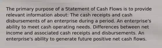 The primary purpose of a Statement of Cash Flows is to provide relevant information about: The cash receipts and cash disbursements of an enterprise during a period. An enterprise's ability to meet cash operating needs. Differences between net income and associated cash receipts and disbursements. An enterprise's ability to generate future positive net cash flows.