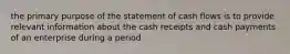 the primary purpose of the statement of cash flows is to provide relevant information about the cash receipts and cash payments of an enterprise during a period