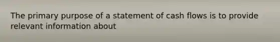 The primary purpose of a statement of cash flows is to provide relevant information about