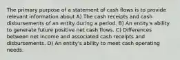 The primary purpose of a statement of cash flows is to provide relevant information about A) The cash receipts and cash disbursements of an entity during a period. B) An entity's ability to generate future positive net cash flows. C) Differences between net income and associated cash receipts and disbursements. D) An entity's ability to meet cash operating needs.