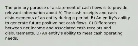 The primary purpose of a statement of cash flows is to provide relevant information about A) The cash receipts and cash disbursements of an entity during a period. B) An entity's ability to generate future positive net cash flows. C) Differences between net income and associated cash receipts and disbursements. D) An entity's ability to meet cash operating needs.