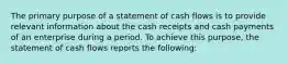 The primary purpose of a statement of cash flows is to provide relevant information about the cash receipts and cash payments of an enterprise during a period. To achieve this purpose, the statement of cash flows reports the following: