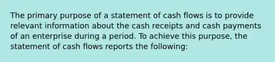 The primary purpose of a statement of cash flows is to provide relevant information about the cash receipts and cash payments of an enterprise during a period. To achieve this purpose, the statement of cash flows reports the following: