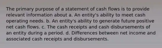 The primary purpose of a statement of cash flows is to provide relevant information about a. An entity's ability to meet cash operating needs. b. An entity's ability to generate future positive net cash flows. c. The cash receipts and cash disbursements of an entity during a period. d. Differences between net income and associated cash receipts and disbursements.