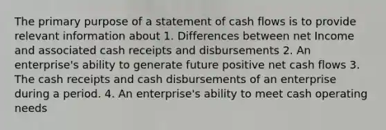 The primary purpose of a statement of cash flows is to provide relevant information about 1. Differences between net Income and associated cash receipts and disbursements 2. An enterprise's ability to generate future positive net cash flows 3. The cash receipts and cash disbursements of an enterprise during a period. 4. An enterprise's ability to meet cash operating needs