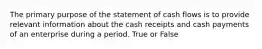 The primary purpose of the statement of cash flows is to provide relevant information about the cash receipts and cash payments of an enterprise during a period. True or False