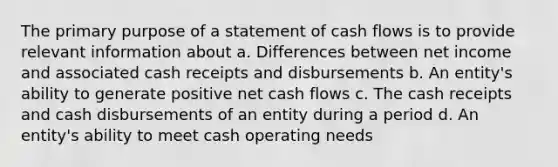 The primary purpose of a statement of cash flows is to provide relevant information about a. Differences between net income and associated cash receipts and disbursements b. An entity's ability to generate positive net cash flows c. The cash receipts and cash disbursements of an entity during a period d. An entity's ability to meet cash operating needs