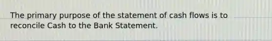 The primary purpose of the statement of cash flows is to reconcile Cash to the Bank Statement.