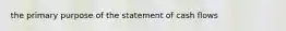 the primary purpose of the statement of cash flows