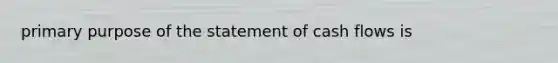 primary purpose of the statement of cash flows is