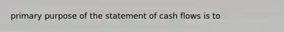 primary purpose of the statement of cash flows is to