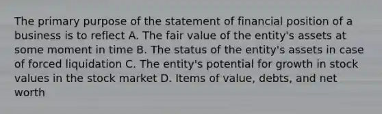 The primary purpose of the statement of financial position of a business is to reflect A. The fair value of the entity's assets at some moment in time B. The status of the entity's assets in case of forced liquidation C. The entity's potential for growth in stock values in the stock market D. Items of value, debts, and net worth