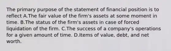 The primary purpose of the statement of financial position is to reflect A.The fair value of the firm's assets at some moment in time. B.The status of the firm's assets in case of forced liquidation of the firm. C.The success of a company's operations for a given amount of time. D.Items of value, debt, and net worth.