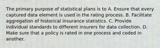 The primary purpose of statistical plans is to A. Ensure that every captured data element is used in the rating process. B. Facilitate aggregation of historical insurance statistics. C. Provide individual standards to different insurers for data collection. D. Make sure that a policy is rated in one process and coded in another.