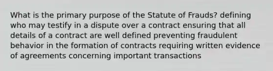 What is the primary purpose of the Statute of Frauds? defining who may testify in a dispute over a contract ensuring that all details of a contract are well defined preventing fraudulent behavior in the formation of contracts requiring written evidence of agreements concerning important transactions