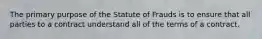 The primary purpose of the Statute of Frauds is to ensure that all parties to a contract understand all of the terms of a contract.