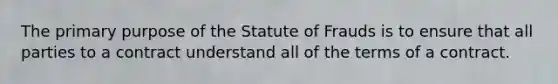 The primary purpose of the Statute of Frauds is to ensure that all parties to a contract understand all of the terms of a contract.