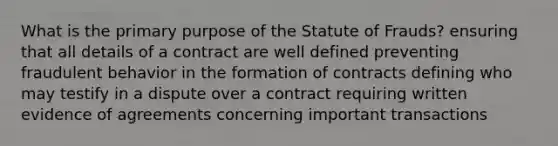 What is the primary purpose of the Statute of Frauds? ensuring that all details of a contract are well defined preventing fraudulent behavior in the formation of contracts defining who may testify in a dispute over a contract requiring written evidence of agreements concerning important transactions