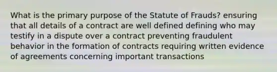 What is the primary purpose of the Statute of Frauds? ensuring that all details of a contract are well defined defining who may testify in a dispute over a contract preventing fraudulent behavior in the formation of contracts requiring written evidence of agreements concerning important transactions