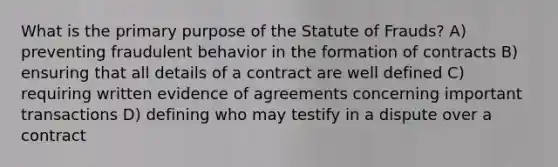 What is the primary purpose of the Statute of Frauds? A) preventing fraudulent behavior in the formation of contracts B) ensuring that all details of a contract are well defined C) requiring written evidence of agreements concerning important transactions D) defining who may testify in a dispute over a contract