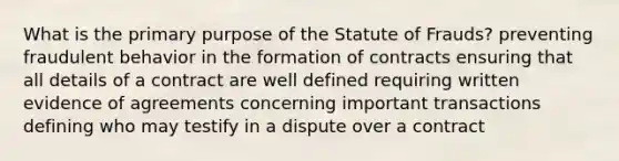 What is the primary purpose of the Statute of Frauds? preventing fraudulent behavior in the formation of contracts ensuring that all details of a contract are well defined requiring written evidence of agreements concerning important transactions defining who may testify in a dispute over a contract