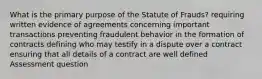 What is the primary purpose of the Statute of Frauds? requiring written evidence of agreements concerning important transactions preventing fraudulent behavior in the formation of contracts defining who may testify in a dispute over a contract ensuring that all details of a contract are well defined Assessment question