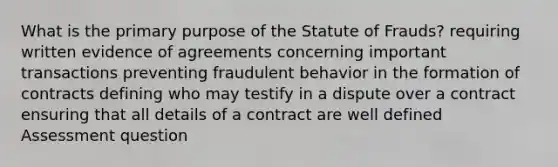 What is the primary purpose of the Statute of Frauds? requiring written evidence of agreements concerning important transactions preventing fraudulent behavior in the formation of contracts defining who may testify in a dispute over a contract ensuring that all details of a contract are well defined Assessment question