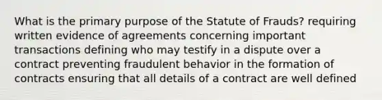 What is the primary purpose of the Statute of Frauds? requiring written evidence of agreements concerning important transactions defining who may testify in a dispute over a contract preventing fraudulent behavior in the formation of contracts ensuring that all details of a contract are well defined