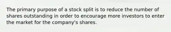 The primary purpose of a stock split is to reduce the number of shares outstanding in order to encourage more investors to enter the market for the company's shares.