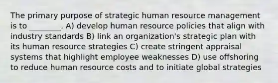 The primary purpose of strategic human resource management is to ________. A) develop human resource policies that align with industry standards B) link an organization's strategic plan with its human resource strategies C) create stringent appraisal systems that highlight employee weaknesses D) use offshoring to reduce human resource costs and to initiate global strategies