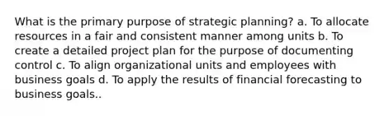 What is the primary purpose of strategic planning? a. To allocate resources in a fair and consistent manner among units b. To create a detailed project plan for the purpose of documenting control c. To align organizational units and employees with business goals d. To apply the results of financial forecasting to business goals..