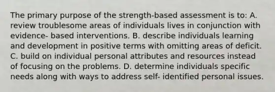 The primary purpose of the strength-based assessment is to: A. review troublesome areas of individuals lives in conjunction with evidence- based interventions. B. describe individuals learning and development in positive terms with omitting areas of deficit. C. build on individual personal attributes and resources instead of focusing on the problems. D. determine individuals specific needs along with ways to address self- identified personal issues.