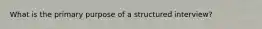 What is the primary purpose of a structured interview?