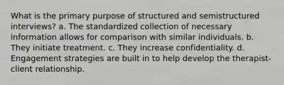 What is the primary purpose of structured and semistructured interviews? a. The standardized collection of necessary information allows for comparison with similar individuals. b. They initiate treatment. c. They increase confidentiality. d. Engagement strategies are built in to help develop the therapist-client relationship.