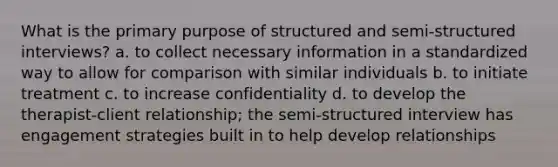 What is the primary purpose of structured and semi-structured interviews? a. to collect necessary information in a standardized way to allow for comparison with similar individuals b. to initiate treatment c. to increase confidentiality d. to develop the therapist-client relationship; the semi-structured interview has engagement strategies built in to help develop relationships