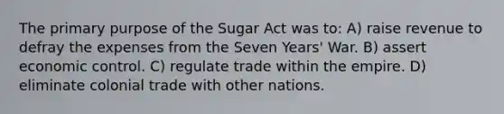 The primary purpose of the Sugar Act was to: A) raise revenue to defray the expenses from the Seven Years' War. B) assert economic control. C) regulate trade within the empire. D) eliminate colonial trade with other nations.