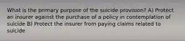 What is the primary purpose of the suicide provision? A) Protect an insurer against the purchase of a policy in contemplation of suicide B) Protect the insurer from paying claims related to suicide