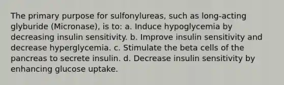 The primary purpose for sulfonylureas, such as long-acting glyburide (Micronase), is to: a. Induce hypoglycemia by decreasing insulin sensitivity. b. Improve insulin sensitivity and decrease hyperglycemia. c. Stimulate the beta cells of the pancreas to secrete insulin. d. Decrease insulin sensitivity by enhancing glucose uptake.