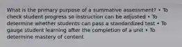 What is the primary purpose of a summative assessment? • To check student progress so instruction can be adjusted • To determine whether students can pass a standardized test • To gauge student learning after the completion of a unit • To determine mastery of content