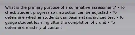 What is the primary purpose of a summative assessment? • To check student progress so instruction can be adjusted • To determine whether students can pass a standardized test • To gauge student learning after the completion of a unit • To determine mastery of content