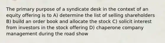 The primary purpose of a syndicate desk in the context of an equity offering is to A) determine the list of selling shareholders B) build an order book and allocate the stock C) solicit interest from investors in the stock offering D) chaperone company management during the road show