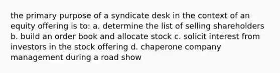 the primary purpose of a syndicate desk in the context of an equity offering is to: a. determine the list of selling shareholders b. build an order book and allocate stock c. solicit interest from investors in the stock offering d. chaperone company management during a road show