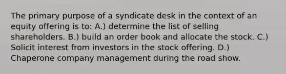 The primary purpose of a syndicate desk in the context of an equity offering is to: A.) determine the list of selling shareholders. B.) build an order book and allocate the stock. C.) Solicit interest from investors in the stock offering. D.) Chaperone company management during the road show.