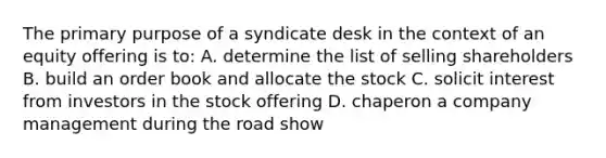 The primary purpose of a syndicate desk in the context of an equity offering is to: A. determine the list of selling shareholders B. build an order book and allocate the stock C. solicit interest from investors in the stock offering D. chaperon a company management during the road show