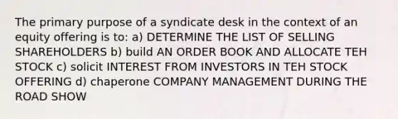 The primary purpose of a syndicate desk in the context of an equity offering is to: a) DETERMINE THE LIST OF SELLING SHAREHOLDERS b) build AN ORDER BOOK AND ALLOCATE TEH STOCK c) solicit INTEREST FROM INVESTORS IN TEH STOCK OFFERING d) chaperone COMPANY MANAGEMENT DURING THE ROAD SHOW